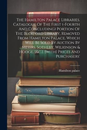 The Hamilton Palace Libraries. Catalogue Of The First (-fourth And Concluding) Portion Of The Beckford Library, Removed From Hamilton Palace. Which Will Be Sold By Auction By Messrs. Sotheby, Wilkinson & Hodge. [&c.]. [with] Prices And Purchasers'