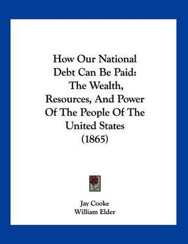 Cover image for How Our National Debt Can Be Paid: The Wealth, Resources, and Power of the People of the United States (1865)