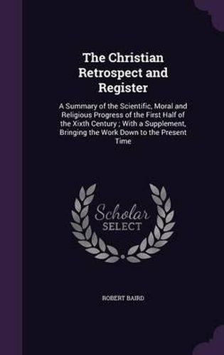 The Christian Retrospect and Register: A Summary of the Scientific, Moral and Religious Progress of the First Half of the Xixth Century; With a Supplement, Bringing the Work Down to the Present Time