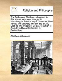 Cover image for The Address of Abraham Johnstone, a Black Man, Who Was Hanged at Woodbury, in the County of Glocester, New Jersey, on Saturday the 8th Day of July Last, to the People of Colour. to Which Is Added His Dying Confession or Declaration