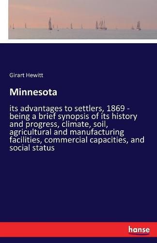 Cover image for Minnesota: its advantages to settlers, 1869 - being a brief synopsis of its history and progress, climate, soil, agricultural and manufacturing facilities, commercial capacities, and social status