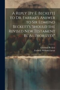 Cover image for A Reply [By E. Beckett] to Dr. Farrar's Answer to Sir Edmund Beckett's 'should the Revised New Testament Be Authorized?'