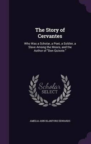 The Story of Cervantes: Who Was a Scholar, a Poet, a Soldier, a Slave Among the Moors, and the Author of Don Quixote.