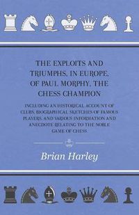 Cover image for The Exploits And Triumphs, In Europe, Of Paul Morphy, The Chess Champion - Including An Historical Account Of Clubs, Biographical Sketches Of Famous Players, And Various Information And Anecdote Relating To The Noble Game Of Chess