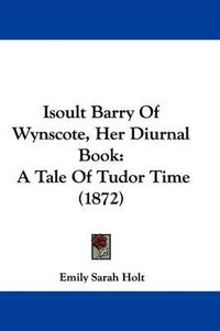 Cover image for Isoult Barry Of Wynscote, Her Diurnal Book: A Tale Of Tudor Time (1872)