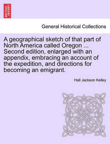 Cover image for A Geographical Sketch of That Part of North America Called Oregon ... Second Edition, Enlarged with an Appendix, Embracing an Account of the Expedition, and Directions for Becoming an Emigrant.