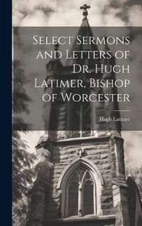 Cover image for Select Sermons and Letters of Dr. Hugh Latimer, Bishop of Worcester