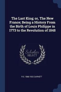 Cover image for The Last King; Or, the New France; Being a History from the Birth of Louis Philippe in 1773 to the Revolution of 1848