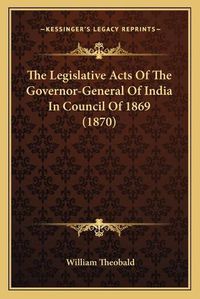 Cover image for The Legislative Acts of the Governor-General of India in Couthe Legislative Acts of the Governor-General of India in Council of 1869 (1870) Ncil of 1869 (1870)