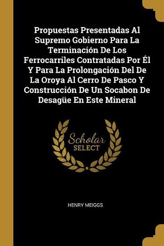 Cover image for Propuestas Presentadas Al Supremo Gobierno Para La Terminacion De Los Ferrocarriles Contratadas Por El Y Para La Prolongacion Del De La Oroya Al Cerro De Pasco Y Construccion De Un Socabon De Desaguee En Este Mineral