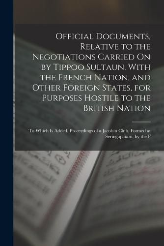 Cover image for Official Documents, Relative to the Negotiations Carried On by Tippoo Sultaun, With the French Nation, and Other Foreign States, for Purposes Hostile to the British Nation