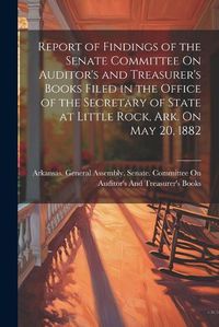 Cover image for Report of Findings of the Senate Committee On Auditor's and Treasurer's Books Filed in the Office of the Secretary of State at Little Rock, Ark. On May 20, 1882