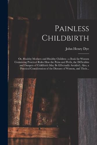 Painless Childbirth: or, Healthy Mothers and Healthy Children; a Book for Women Containing Practical Rules How the Pains and Perils, the Difficulties and Dangers of Childbirth May Be Effectually Avoided; Also, a Practical Consideration of The...