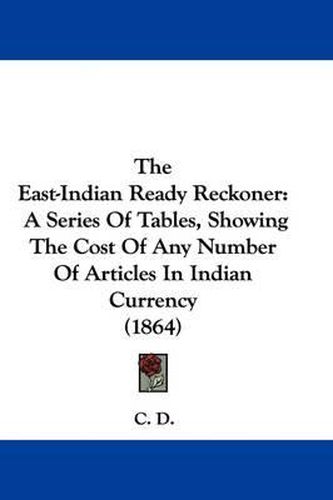 Cover image for The East-Indian Ready Reckoner: A Series of Tables, Showing the Cost of Any Number of Articles in Indian Currency (1864)