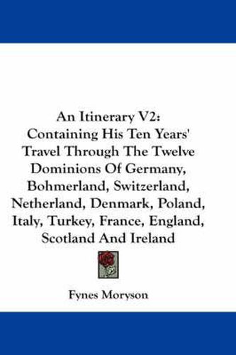 Cover image for An Itinerary V2: Containing His Ten Years' Travel Through the Twelve Dominions of Germany, Bohmerland, Switzerland, Netherland, Denmark, Poland, Italy, Turkey, France, England, Scotland and Ireland