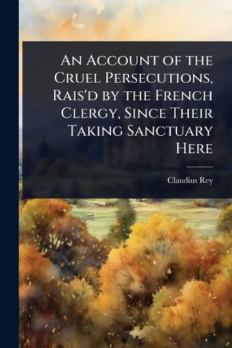 Cover image for An Account of the Cruel Persecutions, Rais'd by the French Clergy, Since Their Taking Sanctuary Here
