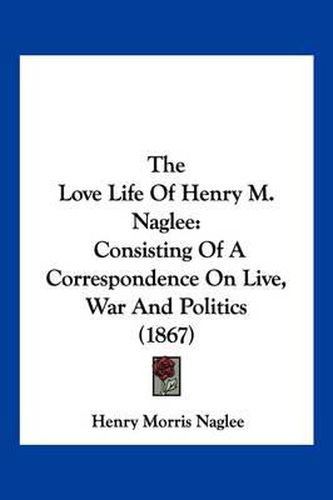 Cover image for The Love Life of Henry M. Naglee: Consisting of a Correspondence on Live, War and Politics (1867)