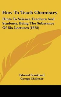 Cover image for How to Teach Chemistry: Hints to Science Teachers and Students, Being the Substance of Six Lectures (1875)