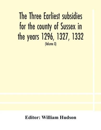 The three earliest subsidies for the county of Sussex in the years 1296, 1327, 1332. With some remarks on the origin of local administration in the county through  borowes  or tithings (Volume X)