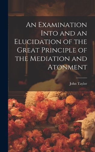 Cover image for An Examination Into and an Elucidation of the Great Principle of the Mediation and Atonment