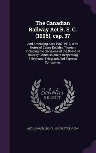 The Canadian Railway ACT R. S. C. (1906), Cap. 37: And Amending Acts 1907-1910, with Notes of Cases Decided Thereon Including the Decisions of the Board of Railway Commissioners Respecting Telephone, Telegraph and Express Companies