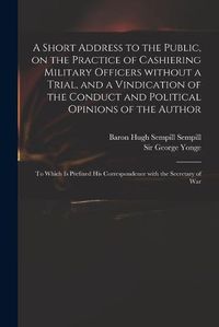 Cover image for A Short Address to the Public, on the Practice of Cashiering Military Officers Without a Trial, and a Vindication of the Conduct and Political Opinions of the Author: to Which is Prefixed His Correspondence With the Secretary of War