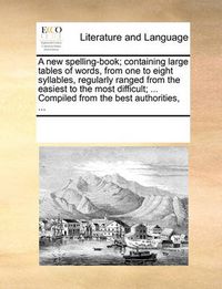 Cover image for A New Spelling-Book; Containing Large Tables of Words, from One to Eight Syllables, Regularly Ranged from the Easiest to the Most Difficult; ... Compiled from the Best Authorities, ...
