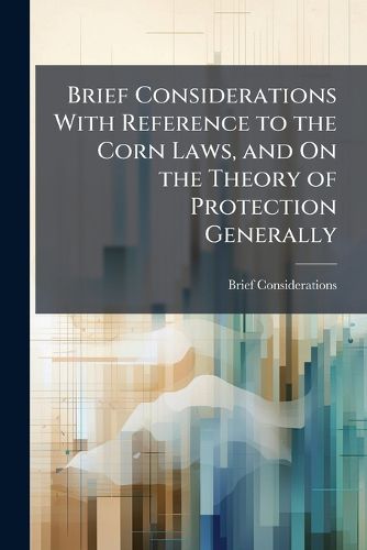 Cover image for Brief Considerations with Reference to the Corn Laws, and On the Theory of Protection Generally