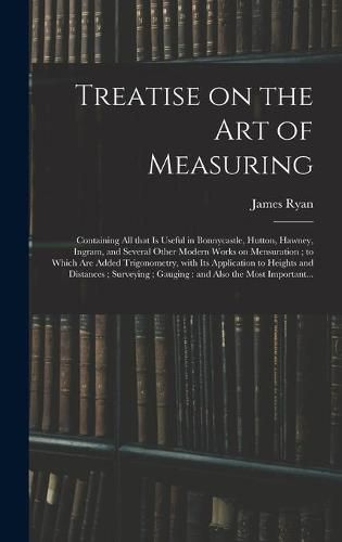 Cover image for Treatise on the Art of Measuring; Containing All That is Useful in Bonnycastle, Hutton, Hawney, Ingram, and Several Other Modern Works on Mensuration; to Which Are Added Trigonometry, With Its Application to Heights and Distances; Surveying;...