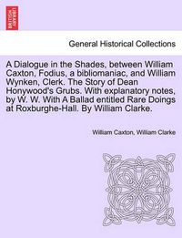 Cover image for A Dialogue in the Shades, Between William Caxton, Fodius, a Bibliomaniac, and William Wynken, Clerk. the Story of Dean Honywood's Grubs. with Explanatory Notes, by W. W. with a Ballad Entitled Rare Doings at Roxburghe-Hall. by William Clarke.