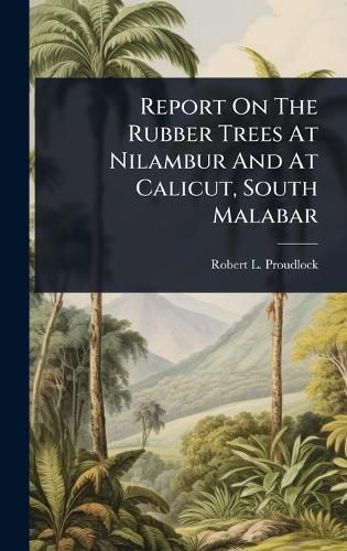 Cover image for Report On The Rubber Trees At Nilambur And At Calicut, South Malabar
