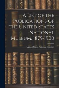 Cover image for A List of the Publications of the United States National Museum, 1875-1900