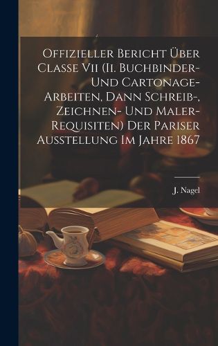 Cover image for Offizieller Bericht UEber Classe Vii (ii. Buchbinder- Und Cartonage-arbeiten, Dann Schreib-, Zeichnen- Und Maler-requisiten) Der Pariser Ausstellung Im Jahre 1867