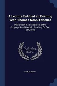 Cover image for A Lecture Entitled an Evening with Thomas Noon Talfourd: Delivered in the Schoolroom of the Congregational Chapel ... Reading, on Dec. 6th, 1888