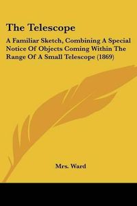 Cover image for The Telescope: A Familiar Sketch, Combining a Special Notice of Objects Coming Within the Range of a Small Telescope (1869)