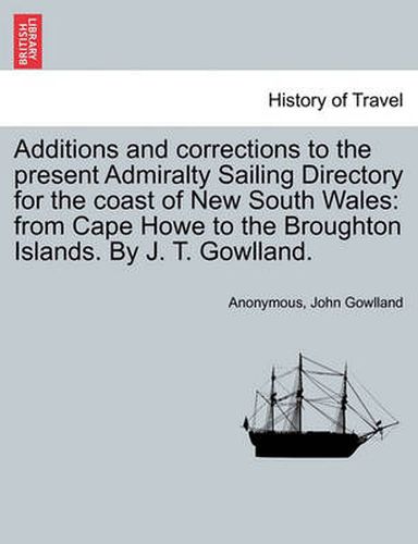 Cover image for Additions and Corrections to the Present Admiralty Sailing Directory for the Coast of New South Wales: From Cape Howe to the Broughton Islands. by J. T. Gowlland.