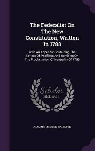 Cover image for The Federalist on the New Constitution, Written in 1788: With an Appendix Containing the Letters of Pacificus and Helvidius on the Proclamation of Neutrality of 1793