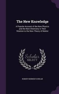 Cover image for The New Knowledge: A Popular Account of the New Physics and the New Chemistry in Their Relation to the New Theory of Matter