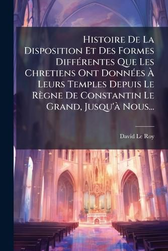 Cover image for Histoire De La Disposition Et Des Formes Differentes Que Les Chretiens Ont Donnees A Leurs Temples Depuis Le Regne De Constantin Le Grand, Jusqu'a Nous...
