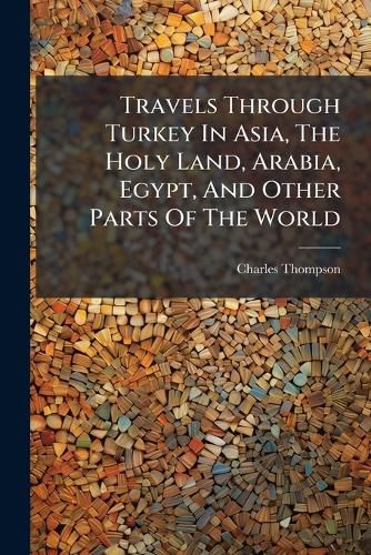 Cover image for Travels Through Turkey in Asia, the Holy Land, Arabia, Egypt, and Other Parts of the World: Giving a Particular and Faithful Account of What Is Most Remarkable in the Manners, Religion, Polity, Antiquities, and Antural History of Those Countries: ...