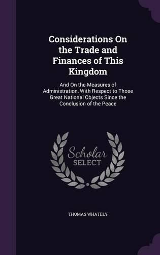 Considerations on the Trade and Finances of This Kingdom: And on the Measures of Administration, with Respect to Those Great National Objects Since the Conclusion of the Peace