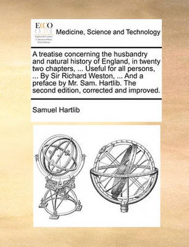 A Treatise Concerning the Husbandry and Natural History of England, in Twenty Two Chapters, ... Useful for All Persons, ... by Sir Richard Weston, ... and a Preface by Mr. Sam. Hartlib. the Second Edition, Corrected and Improved.