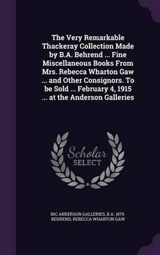 The Very Remarkable Thackeray Collection Made by B.A. Behrend ... Fine Miscellaneous Books from Mrs. Rebecca Wharton Gaw ... and Other Consignors. to Be Sold ... February 4, 1915 ... at the Anderson Galleries