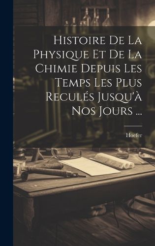 Cover image for Histoire De La Physique Et De La Chimie Depuis Les Temps Les Plus Recules Jusqu'a Nos Jours ...