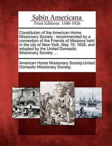 Constitution of the American Home Missionary Society: Recommended by a Convention of the Friends of Missions Held in the City of New-York, May 10, 1826, and Adopted by the United Domestic Missionary Society ...