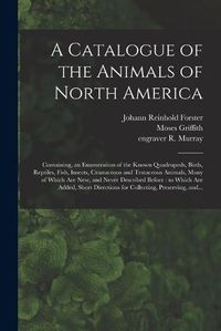 Cover image for A Catalogue of the Animals of North America: Containing, an Enumeration of the Known Quadrupeds, Birds, Reptiles, Fish, Insects, Crustaceous and Testaceous Animals, Many of Which Are New, and Never Described Before: to Which Are Added, Short...