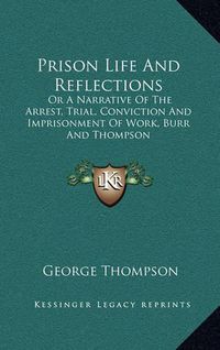 Cover image for Prison Life and Reflections: Or a Narrative of the Arrest, Trial, Conviction and Imprisonment of Work, Burr and Thompson