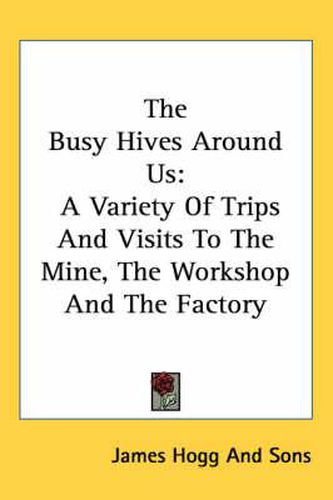 Cover image for The Busy Hives Around Us: A Variety of Trips and Visits to the Mine, the Workshop and the Factory