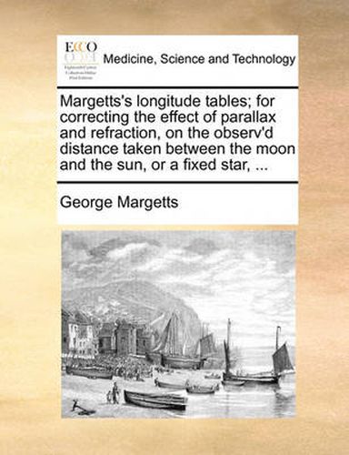 Cover image for Margetts's Longitude Tables; For Correcting the Effect of Parallax and Refraction, on the Observ'd Distance Taken Between the Moon and the Sun, or a Fixed Star, ...