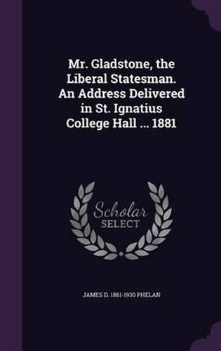 Mr. Gladstone, the Liberal Statesman. an Address Delivered in St. Ignatius College Hall ... 1881